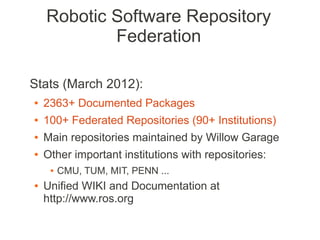Robotic Software Repository
            Federation

Stats (March 2012):
●   2363+ Documented Packages
●   100+ Federated Repositories (90+ Institutions)
●   Main repositories maintained by Willow Garage
●   Other important institutions with repositories:
     ●   CMU, TUM, MIT, PENN ...
●   Unified WIKI and Documentation at
    http://www.ros.org
 
