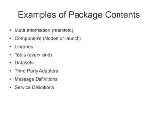 Examples of Package Contents
●   Meta Information (manifest)
●   Components (Nodes or launch)
●   Libraries
●   Tools (every kind)
●   Datasets
●   Third Party Adapters
●   Message Definitions
●   Service Definitions
 