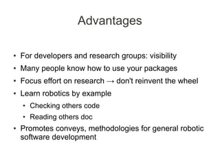 Advantages

●   For developers and research groups: visibility
●   Many people know how to use your packages
●   Focus effort on research → don't reinvent the wheel
●   Learn robotics by example
    ●   Checking others code
    ●   Reading others doc
●   Promotes conveys, methodologies for general robotic
    software development
 