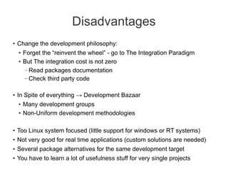 Disadvantages
●   Change the development philosophy:
    ●   Forget the “reinvent the wheel” - go to The Integration Paradigm
    ●   But The integration cost is not zero
         – Read packages documentation
         – Check third party code


●   In Spite of everything → Development Bazaar
    ●   Many development groups
    ●   Non-Uniform development methodologies

●   Too Linux system focused (little support for windows or RT systems)
●   Not very good for real time applications (custom solutions are needed)
●   Several package alternatives for the same development target
●   You have to learn a lot of usefulness stuff for very single projects
 