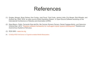 References
(1) Quigley, Morgan, Brian Gerkey, Ken Conley, Josh Faust, Tully Foote, Jeremy Leibs, Eric Berger, Rob Wheeler, and
    Andrew Ng. 2009. ROS: an open-source Robot Operating System. In Open-Source Software workshop of the
    International Conference on Robotics and Automation (ICRA).

(2) Iñigo-Blasco, Pablo, Fernando Diaz-del-Rio, Ma Carmen Romero-Ternero, Daniel Cagigas-Muñiz, and Saturnino
    Vicente-Diaz. 2012. “Robotics software frameworks for multi-agent robotic systems development” Robotics and
    Autonomous Systems (February).

(3) ROS WIKI - www.ros.org

(4)   CoTeSys-ROS Fall School on Cognition-enabled Mobile Manipulation.
 