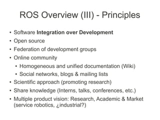 ROS Overview (III) - Principles
●   Software Integration over Development
●   Open source
●   Federation of development groups
●   Online community
    ● Homogeneous and unified documentation (Wiki)
    ● Social networks, blogs & mailing lists


●   Scientific approach (promoting research)
●   Share knowledge (Interns, talks, conferences, etc.)
●   Multiple product vision: Research, Academic & Market
    (service robotics, ¿industrial?)
 