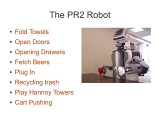 The PR2 Robot
●   Fold Towels
●   Open Doors
●   Opening Drawers
●   Fetch Beers
●   Plug In
●   Recycling trash
●   Play Hannoy Towers
●   Cart Pushing
 