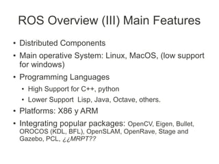 ROS Overview (III) Main Features
●   Distributed Components
●   Main operative System: Linux, MacOS, (low support
    for windows)
●   Programming Languages
    ●   High Support for C++, python
    ●   Lower Support Lisp, Java, Octave, others.
●   Platforms: X86 y ARM
●   Integrating popular packages: OpenCV, Eigen, Bullet,
    OROCOS (KDL, BFL), OpenSLAM, OpenRave, Stage and
    Gazebo, PCL, ¿¿MRPT??
 