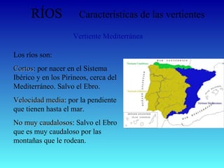 RÍOS Características de las vertientes Vertiente Mediterránea Los ríos son: Cortos : por nacer en el Sistema Ibérico y en los Pirineos, cerca del Mediterráneo. Salvo el Ebro. Velocidad media : por la pendiente que tienen hasta el mar. No muy caudalosos : Salvo el Ebro que es muy caudaloso por las montañas que le rodean.  