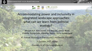 Accommodating power and inclusivity in
integrated landscape approaches:
what can we learn from political
ecology?
Mirjam A.F. Ros-Tonen, Eric Bayala, James Reed,
Freddie Siangulube, Malaika Yanou, Terry Sunderland
8th Annual Meeting on Forests and Livelihoods (FLARE)
9 October 2022, Rome
Contact: m.a.f.ros-tonen@uva.nl
 