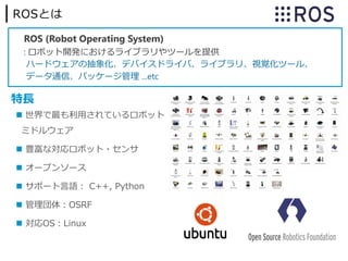 ROSとは
ROS (Robot Operating System)
: ロボット開発におけるライブラリやツールを提供
ハードウェアの抽象化、デバイスドライバ、ライブラリ、視覚化ツール、
データ通信、パッケージ管理 ...etc
 世界で最も利⽤されているロボット
ミドルウェア
 豊富な対応ロボット・センサ
 オープンソース
 サポート⾔語︓ C++, Python
 管理団体︓OSRF
 対応OS︓Linux
特⻑
 