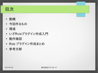 2017/07/19 株式会社テクノロード
目次
●
動機
●
今回作るもの
●
環境
●
いざＲｖｉｚプラグイン作成入門
●
動作確認
● Rviz プラグイン作成まとめ
●
参考文献
 