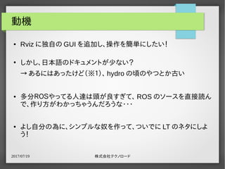 2017/07/19 株式会社テクノロード
動機
● Rviz に独自の GUI を追加し、操作を簡単にしたい！
●
しかし、日本語のドキュメントが少ない？
→ あるにはあったけど（※１）、 hydro の頃のやつとか古い
● 多分ＲＯＳやってる人達は頭が良すぎて、 ROS のソースを直接読ん
で、作り方がわかっちゃうんだろうな・・・
● よし自分の為に、シンプルな奴を作って、ついでに LT のネタにしよ
う！
 