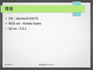 2017/07/19 株式会社テクノロード
環境
● OS ： ubuntu16.04LTS
● ROS ver ： Kinetic Kame
● Qt ver ： 5.5.1
 