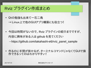 2017/07/19 株式会社テクノロード
Rviz プラグイン作成まとめ
●
Ｑｔの勉強も出来て一石二鳥
→ Ｌｉｎｕｘ上で他のＧＵＩアプリ構築にも役立つ！
● 今回は時間がないので、 Rviz プラグインの紹介までですが、
内容に興味がある人は github を見てください
→https://github.com/takahashi-e6/rviz_panel_sample
●
作るのに手間が掛かるが、ターミナルコマンドじゃなくてＧＵＩで操
作できるってのはわかりやすい！
 