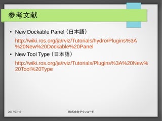 2017/07/19 株式会社テクノロード
参考文献
● New Dockable Panel （日本語）
http://wiki.ros.org/ja/rviz/Tutorials/hydro/Plugins%3A
%20New%20Dockable%20Panel
● New Tool Type （日本語）
http://wiki.ros.org/ja/rviz/Tutorials/Plugins%3A%20New%
20Tool%20Type
 