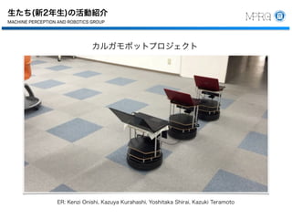 生たち(新2年生)の活動紹介
中部大学
工学部 ロボット理工学科
教授
藤吉 弘亘
機械知覚＆ロボティクスグループ
487-8501
愛知県春日井市松本町1200
Tel 0568-51-9096
Fax 0568-51-9409
hf@cs.chubu.ac.jp
http://vision.cs.chubu.ac.jp
博士（工学）
MACHINE PERCEPTION AND ROBOTICS GROUP
Chubu University
Department of Robotics Science and Technology
College of Engineering
Professor
MACHINE PERCEPTION AND ROBOTICS GR
Chubu University
Department of Robotics Science and Techn
College of Engineering
Professor
Dr.Eng.
Hironobu Fujiyosh
Machine Perception and Robotics Group
1200 Matsumoto-cho, Kasugai, Aichi
487-8501 Japan
Tel +81-568-51-9096
Fax +81-568-51-9409
hf@cs.chubu.ac.jp
http://vision.cs.chubu.ac.jp
MACHINE PERCEPTION AND ROBOTICS GR
カルガモボットプロジェクト
ER: Kenzi Onishi, Kazuya Kurahashi, Yoshitaka Shirai, Kazuki Teramoto
 