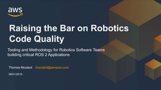 Thomas Moulard tmoulard@amazon.com
Raising the Bar on Robotics
Code Quality
08/01/2019
Tooling and Methodology for Robotics Software Teams
building critical ROS 2 Applications