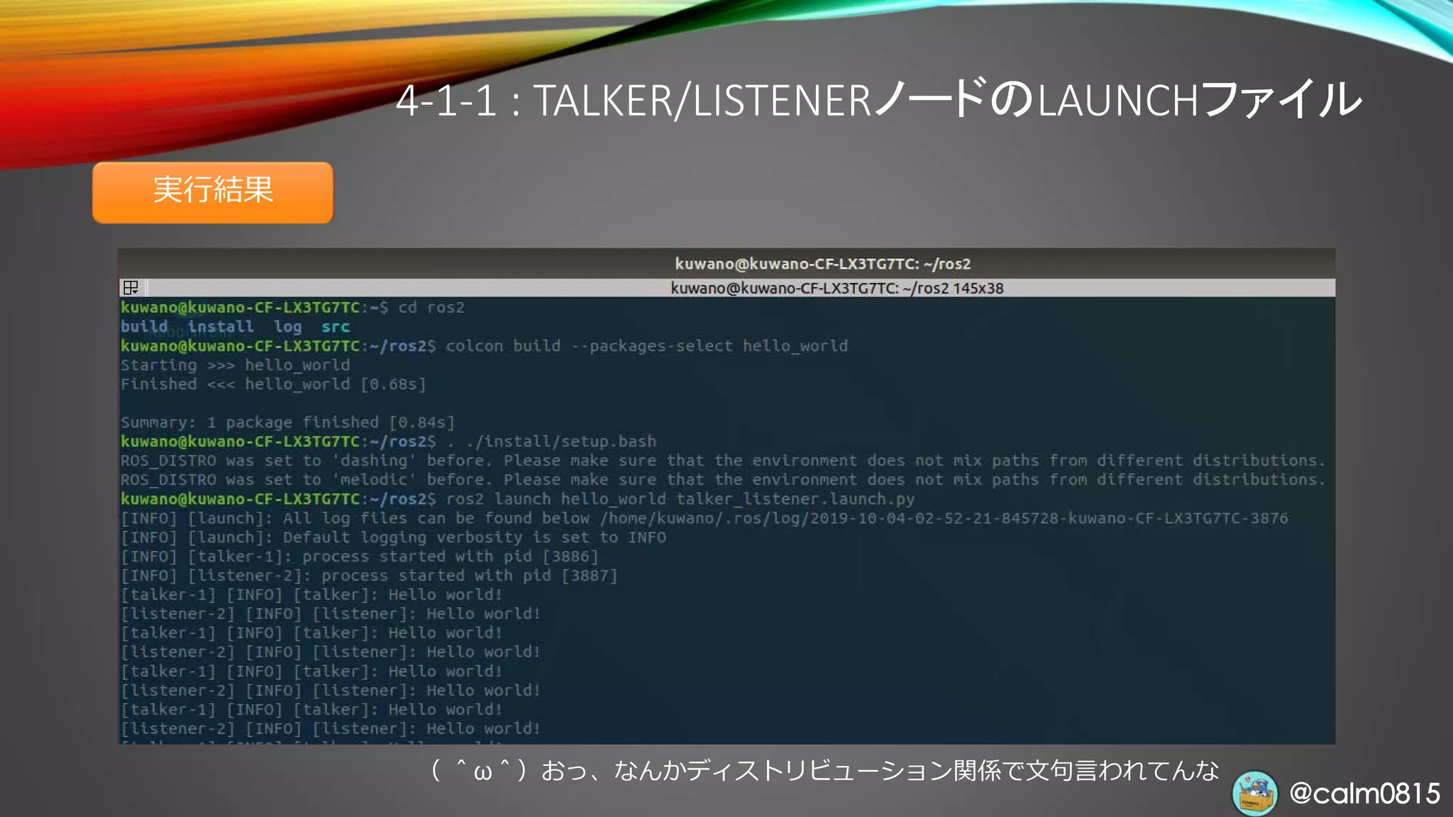 @calm0815@calm0815
4-1-1 : TALKER/LISTENERノードのLAUNCHファイル
実行結果
（ ＾ω＾）おっ、なんかディストリビューション関係で文句言われてんな
 