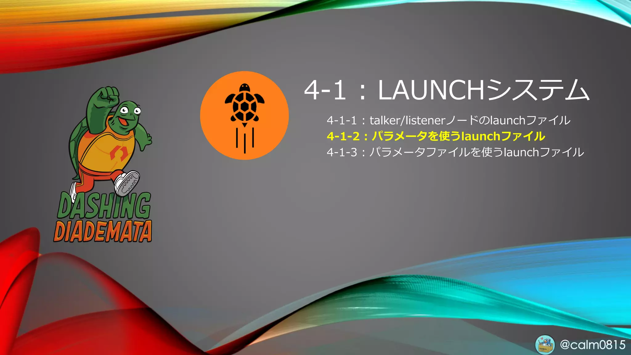 @calm0815
4-1 : LAUNCHシステム
4-1-1 : talker/listenerノードのlaunchファイル
4-1-2 : パラメータを使うlaunchファイル
4-1-3 : パラメータファイルを使うlaunchファイル
 