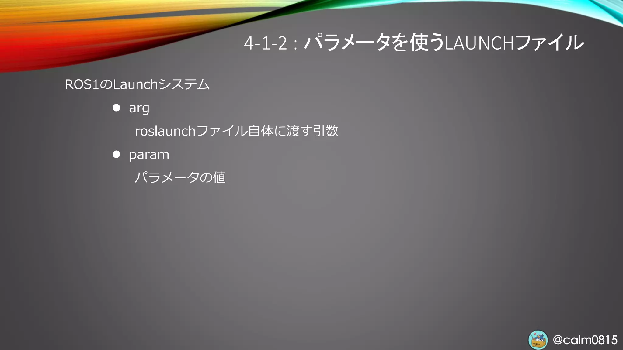 @calm0815@calm0815
4-1-2 : パラメータを使うLAUNCHファイル
ROS1のLaunchシステム
⚫ arg
roslaunchファイル自体に渡す引数
⚫ param
パラメータの値
 