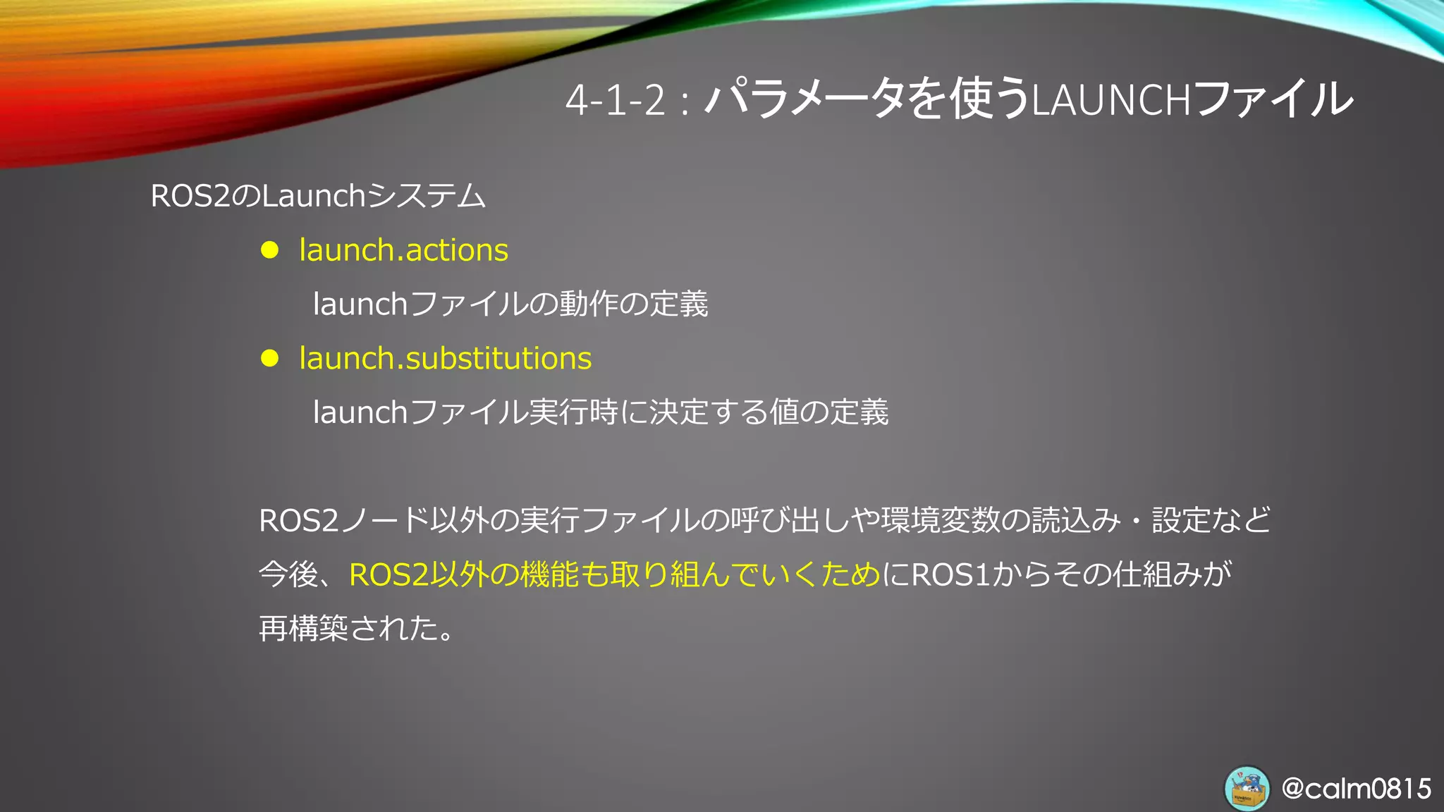 @calm0815@calm0815
4-1-2 : パラメータを使うLAUNCHファイル
ROS2のLaunchシステム
⚫ launch.actions
launchファイルの動作の定義
⚫ launch.substitutions
launchファイル実行時に決定する値の定義
ROS2ノード以外の実行ファイルの呼び出しや環境変数の読込み・設定など
今後、ROS2以外の機能も取り組んでいくためにROS1からその仕組みが
再構築された。
 