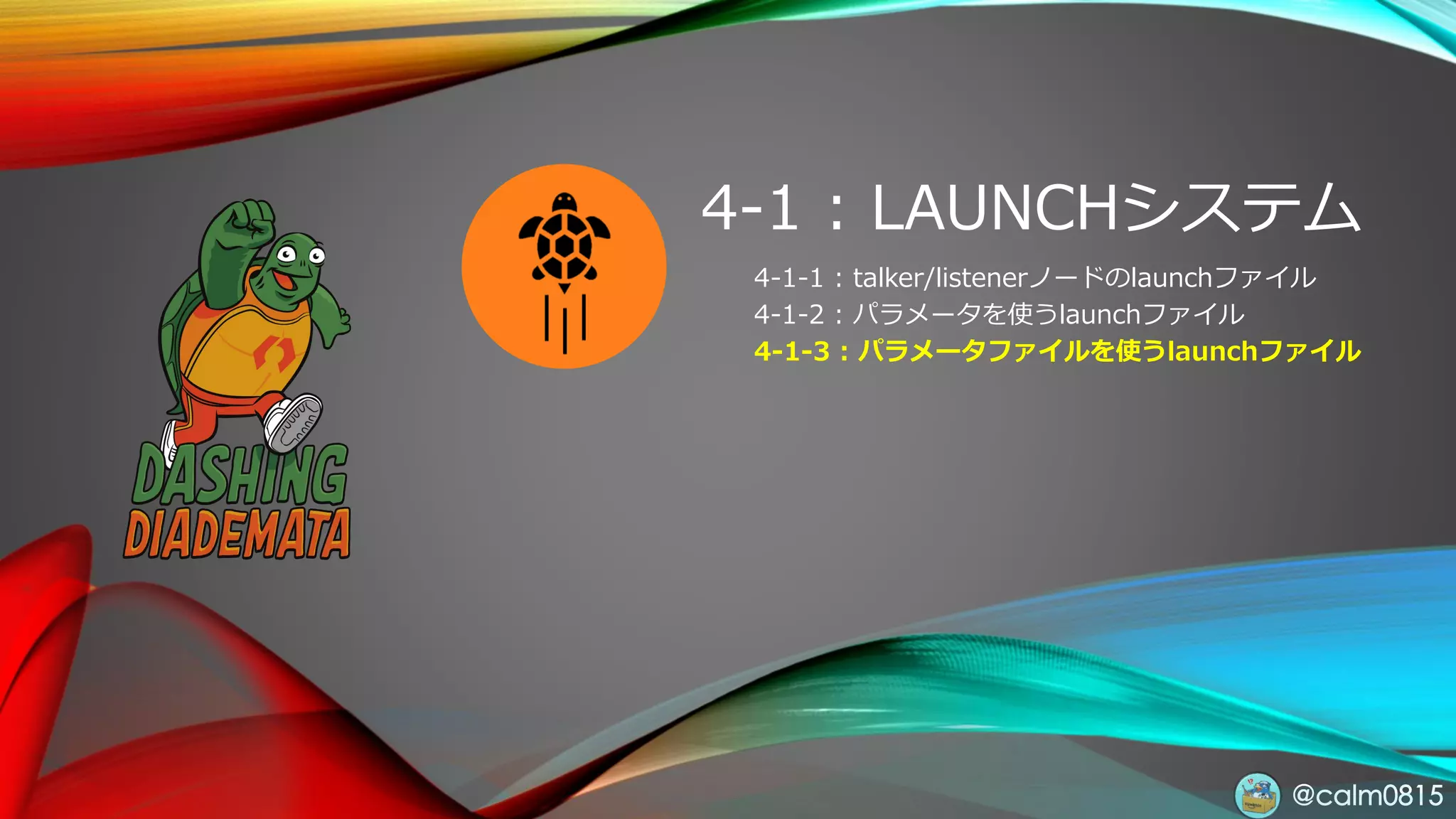 @calm0815
4-1 : LAUNCHシステム
4-1-1 : talker/listenerノードのlaunchファイル
4-1-2 : パラメータを使うlaunchファイル
4-1-3 : パラメータファイルを使うlaunchファイル
 