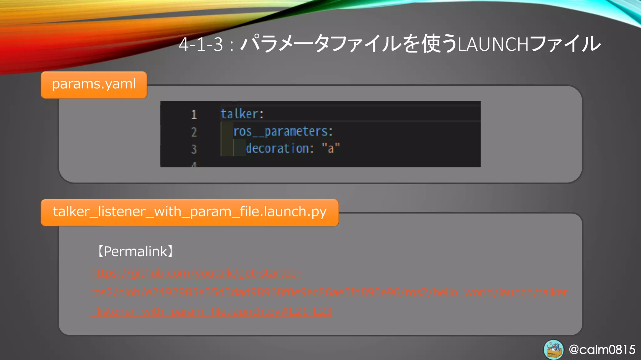 @calm0815@calm0815
4-1-3 : パラメータファイルを使うLAUNCHファイル
params.yaml
【Permalink】
https://github.com/youtalk/get-started-
ros2/blob/e2492985e35d3dad98968f0e9ec86ae5fd890e96/ros2/hello_world/launch/talker
_listener_with_param_file.launch.py#L21-L23
talker_listener_with_param_file.launch.py
 