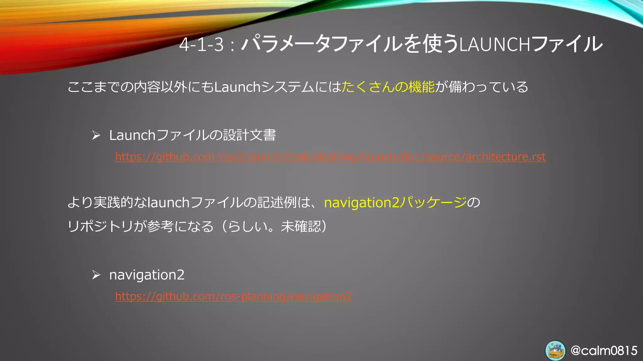 @calm0815@calm0815
4-1-3 : パラメータファイルを使うLAUNCHファイル
ここまでの内容以外にもLaunchシステムにはたくさんの機能が備わっている
➢ Launchファイルの設計文書
https://github.com/ros2/launch/blob/dashing/launch/doc/source/architecture.rst
より実践的なlaunchファイルの記述例は、navigation2パッケージの
リポジトリが参考になる（らしい。未確認）
➢ navigation2
https://github.com/ros-planning/navigation2
 