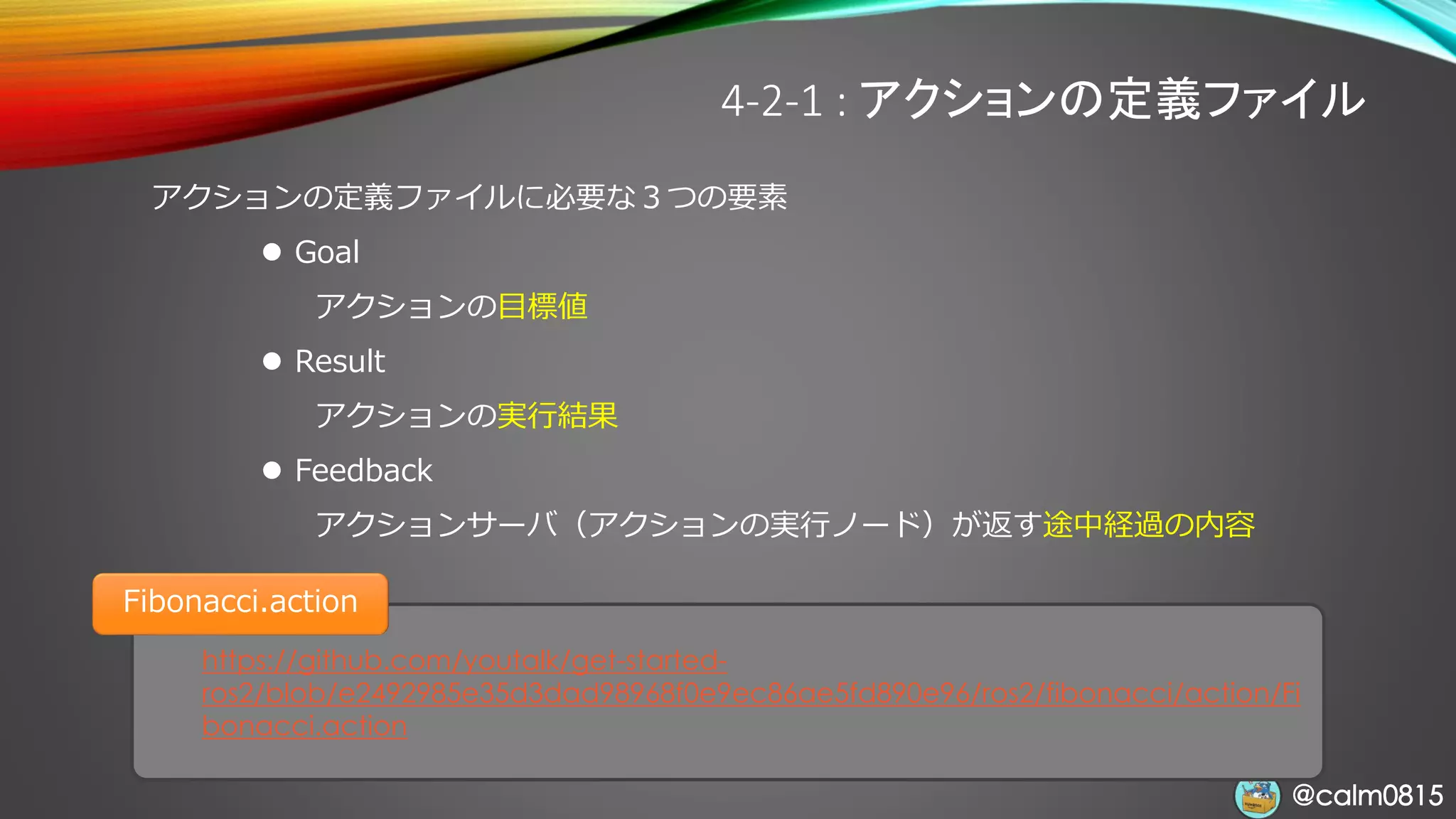 @calm0815@calm0815
https://github.com/youtalk/get-started-
ros2/blob/e2492985e35d3dad98968f0e9ec86ae5fd890e96/ros2/fibonacci/action/Fi
bonacci.action
Fibonacci.action
4-2-1 : アクションの定義ファイル
アクションの定義ファイルに必要な３つの要素
⚫ Goal
アクションの目標値
⚫ Result
アクションの実行結果
⚫ Feedback
アクションサーバ（アクションの実行ノード）が返す途中経過の内容
 