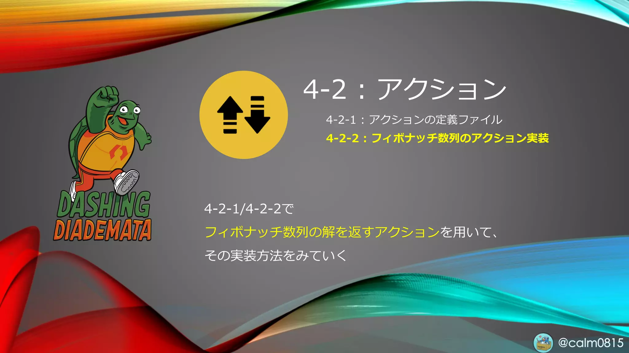 @calm0815
4-2 : アクション
4-2-1 : アクションの定義ファイル
4-2-2 : フィボナッチ数列のアクション実装
4-2-1/4-2-2で
フィボナッチ数列の解を返すアクションを用いて、
その実装方法をみていく
 