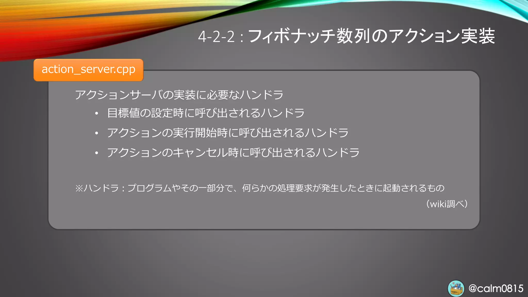 @calm0815@calm0815
アクションサーバの実装に必要なハンドラ
• 目標値の設定時に呼び出されるハンドラ
• アクションの実行開始時に呼び出されるハンドラ
• アクションのキャンセル時に呼び出されるハンドラ
※ハンドラ：プログラムやその一部分で、何らかの処理要求が発生したときに起動されるもの
（wiki調べ）
4-2-2 : フィボナッチ数列のアクション実装
action_server.cpp
 