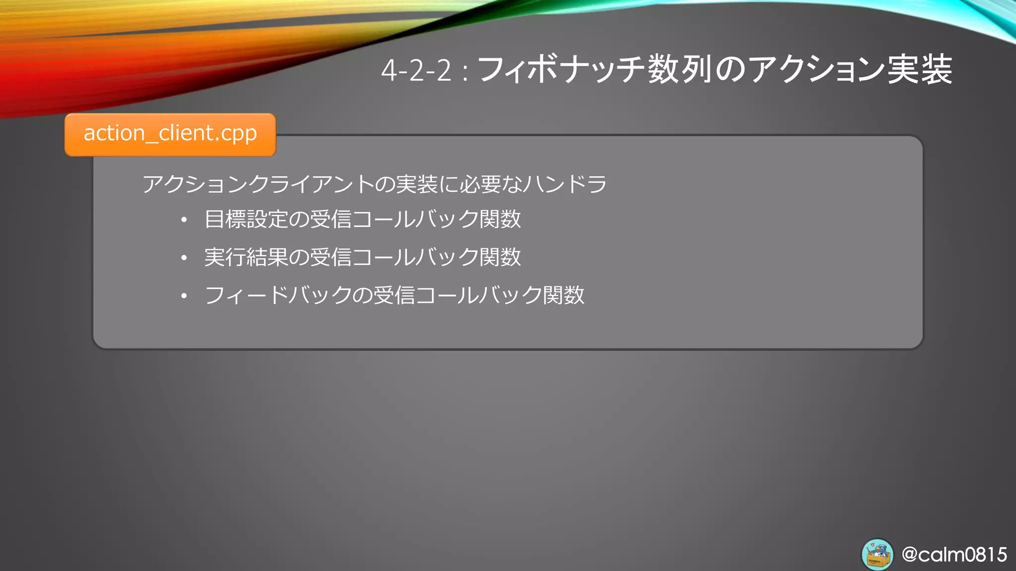 @calm0815@calm0815
アクションクライアントの実装に必要なハンドラ
• 目標設定の受信コールバック関数
• 実行結果の受信コールバック関数
• フィードバックの受信コールバック関数
4-2-2 : フィボナッチ数列のアクション実装
action_client.cpp
 