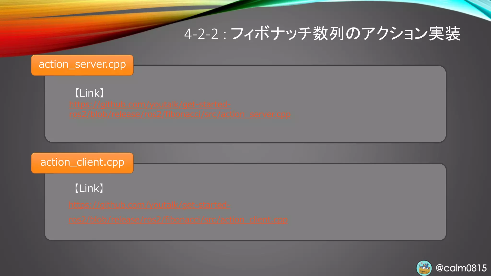 @calm0815@calm0815
【Link】
https://github.com/youtalk/get-started-
ros2/blob/release/ros2/fibonacci/src/action_server.cpp
4-2-2 : フィボナッチ数列のアクション実装
action_server.cpp
【Link】
https://github.com/youtalk/get-started-
ros2/blob/release/ros2/fibonacci/src/action_client.cpp
action_client.cpp
 