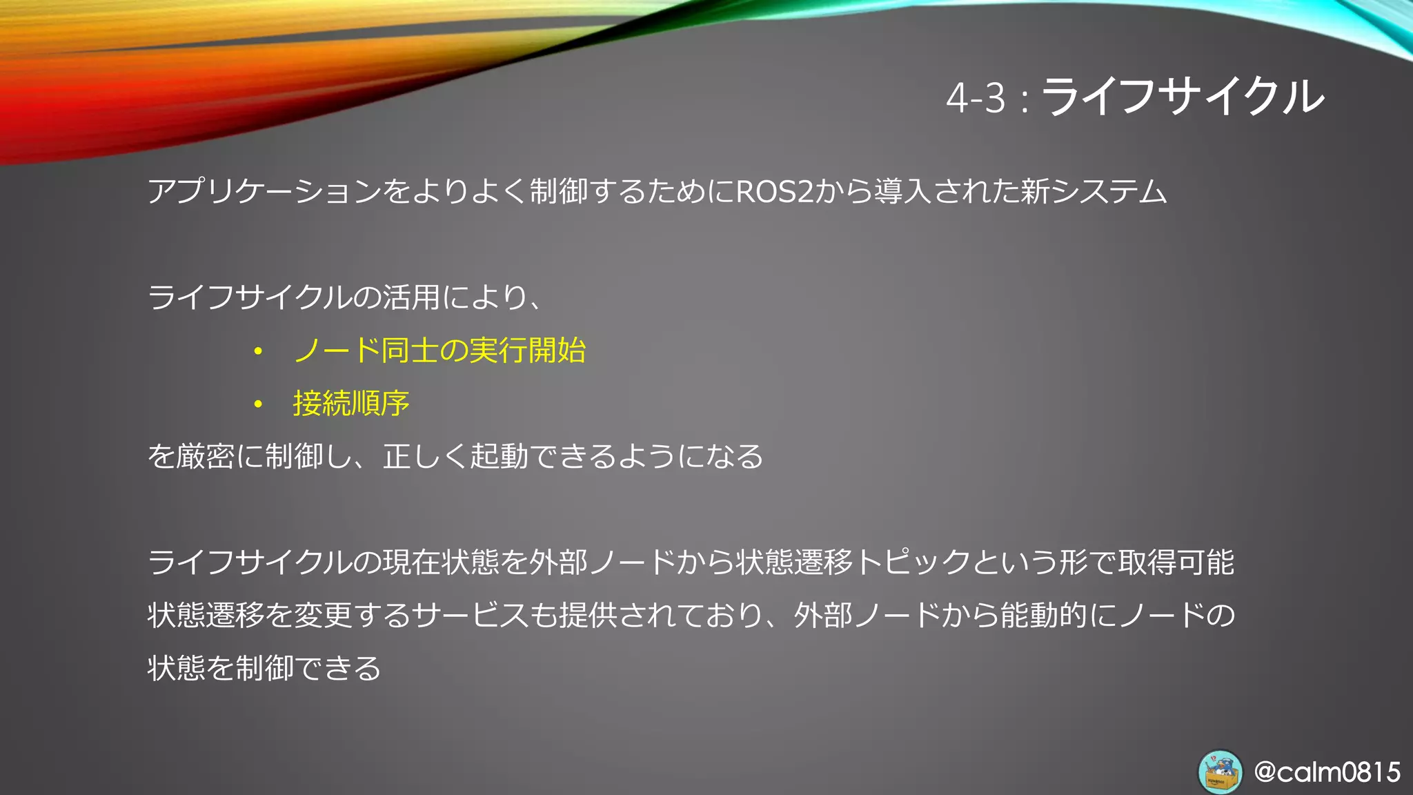 @calm0815@calm0815
4-3 : ライフサイクル
アプリケーションをよりよく制御するためにROS2から導入された新システム
ライフサイクルの活用により、
• ノード同士の実行開始
• 接続順序
を厳密に制御し、正しく起動できるようになる
ライフサイクルの現在状態を外部ノードから状態遷移トピックという形で取得可能
状態遷移を変更するサービスも提供されており、外部ノードから能動的にノードの
状態を制御できる
 