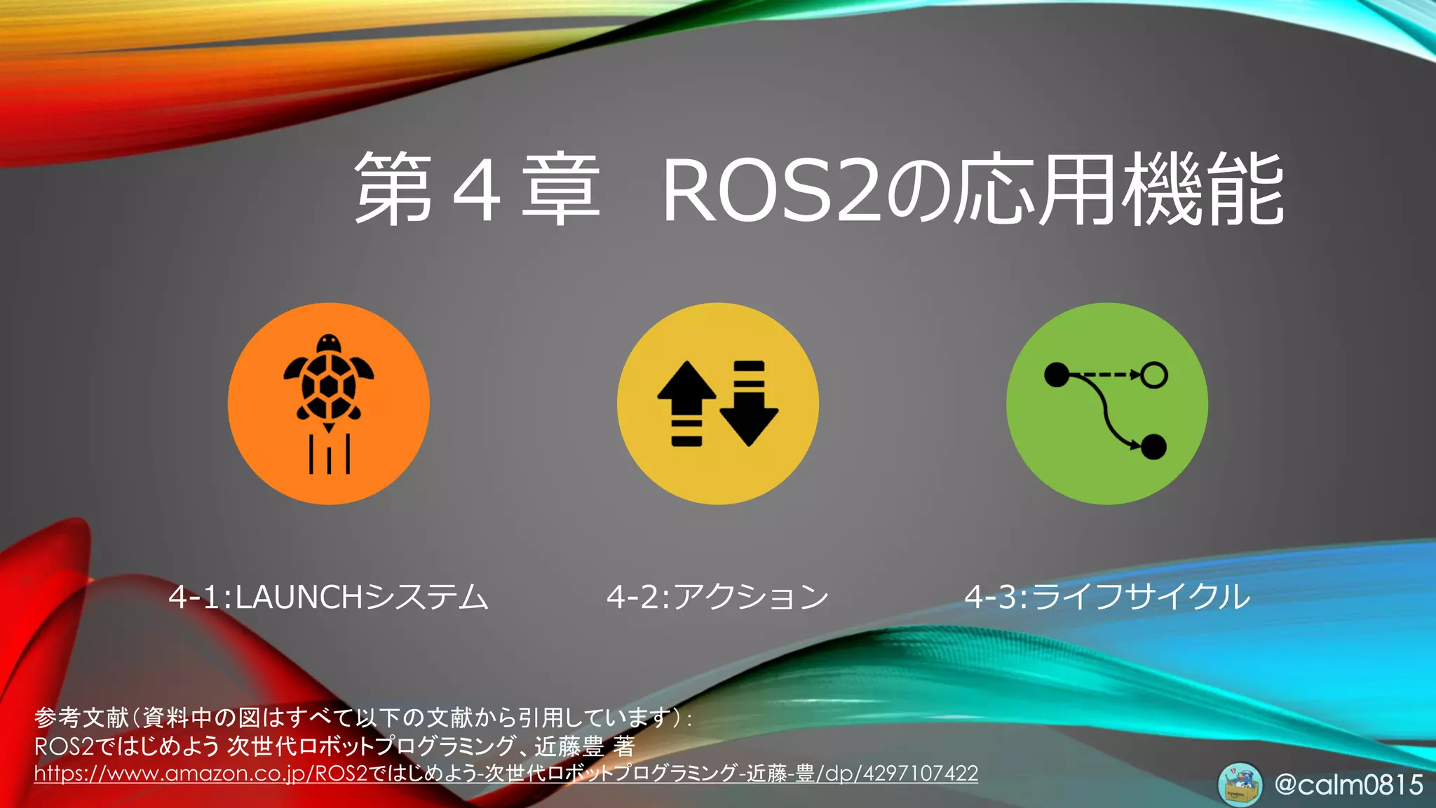 @calm0815
第４章 ROS2の応用機能
4-1:LAUNCHシステム 4-2:アクション 4-3:ライフサイクル
参考文献（資料中の図はすべて以下の文献から引用しています）：
ROS2ではじめよう 次世代ロボットプログラミング、近藤豊 著
https://www.amazon.co.jp/ROS2ではじめよう-次世代ロボットプログラミング-近藤-豊/dp/4297107422
 