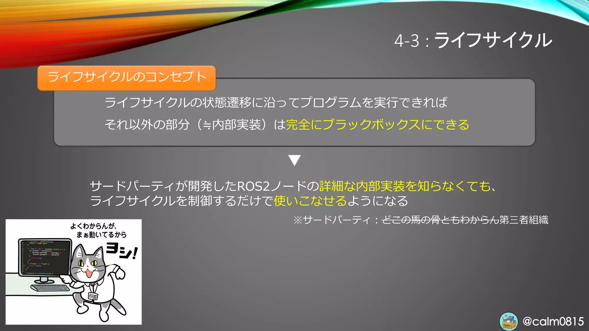 @calm0815@calm0815
ライフサイクルの状態遷移に沿ってプログラムを実行できれば
それ以外の部分（≒内部実装）は完全にブラックボックスにできる
ライフサイクルのコンセプト
4-3 : ライフサイクル
サードパーティが開発したROS2ノードの詳細な内部実装を知らなくても、
ライフサイクルを制御するだけで使いこなせるようになる
※サードパーティ：どこの馬の骨ともわからん第三者組織
 