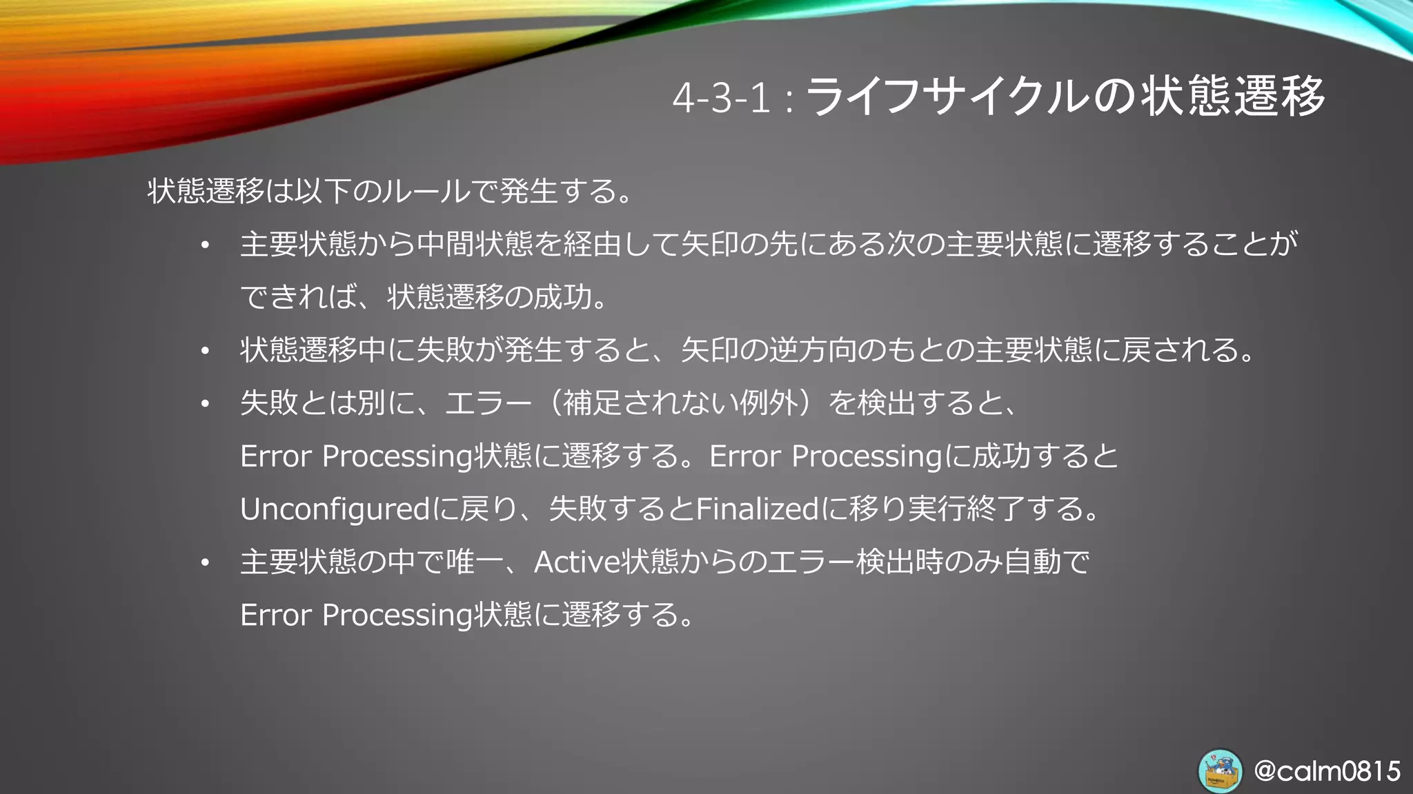 @calm0815@calm0815
4-3-1 : ライフサイクルの状態遷移
状態遷移は以下のルールで発生する。
• 主要状態から中間状態を経由して矢印の先にある次の主要状態に遷移することが
できれば、状態遷移の成功。
• 状態遷移中に失敗が発生すると、矢印の逆方向のもとの主要状態に戻される。
• 失敗とは別に、エラー（補足されない例外）を検出すると、
Error Processing状態に遷移する。Error Processingに成功すると
Unconfiguredに戻り、失敗するとFinalizedに移り実行終了する。
• 主要状態の中で唯一、Active状態からのエラー検出時のみ自動で
Error Processing状態に遷移する。
 