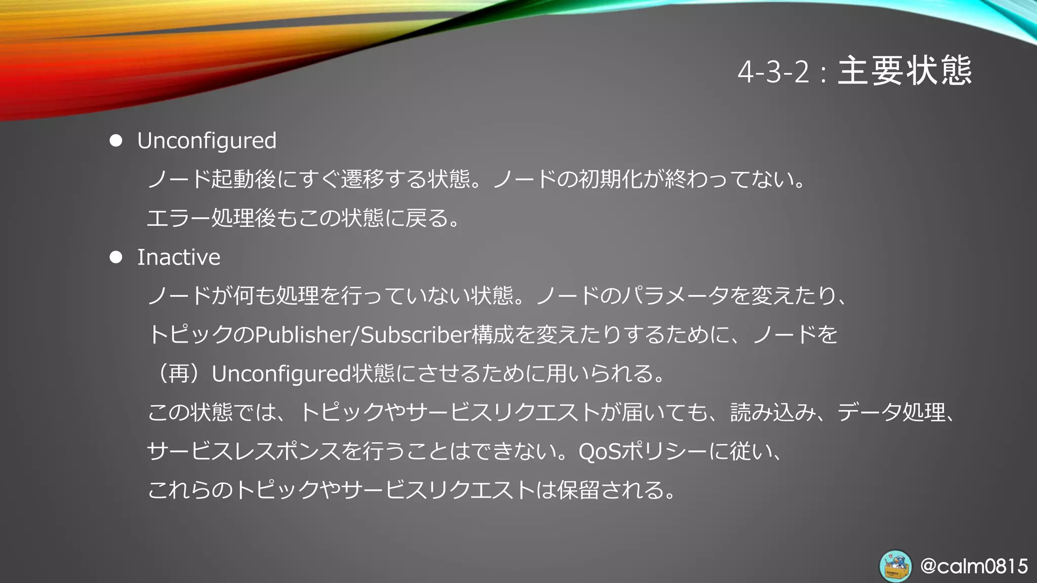 @calm0815@calm0815
4-3-2 : 主要状態
⚫ Unconfigured
ノード起動後にすぐ遷移する状態。ノードの初期化が終わってない。
エラー処理後もこの状態に戻る。
⚫ Inactive
ノードが何も処理を行っていない状態。ノードのパラメータを変えたり、
トピックのPublisher/Subscriber構成を変えたりするために、ノードを
（再）Unconfigured状態にさせるために用いられる。
この状態では、トピックやサービスリクエストが届いても、読み込み、データ処理、
サービスレスポンスを行うことはできない。QoSポリシーに従い、
これらのトピックやサービスリクエストは保留される。
 