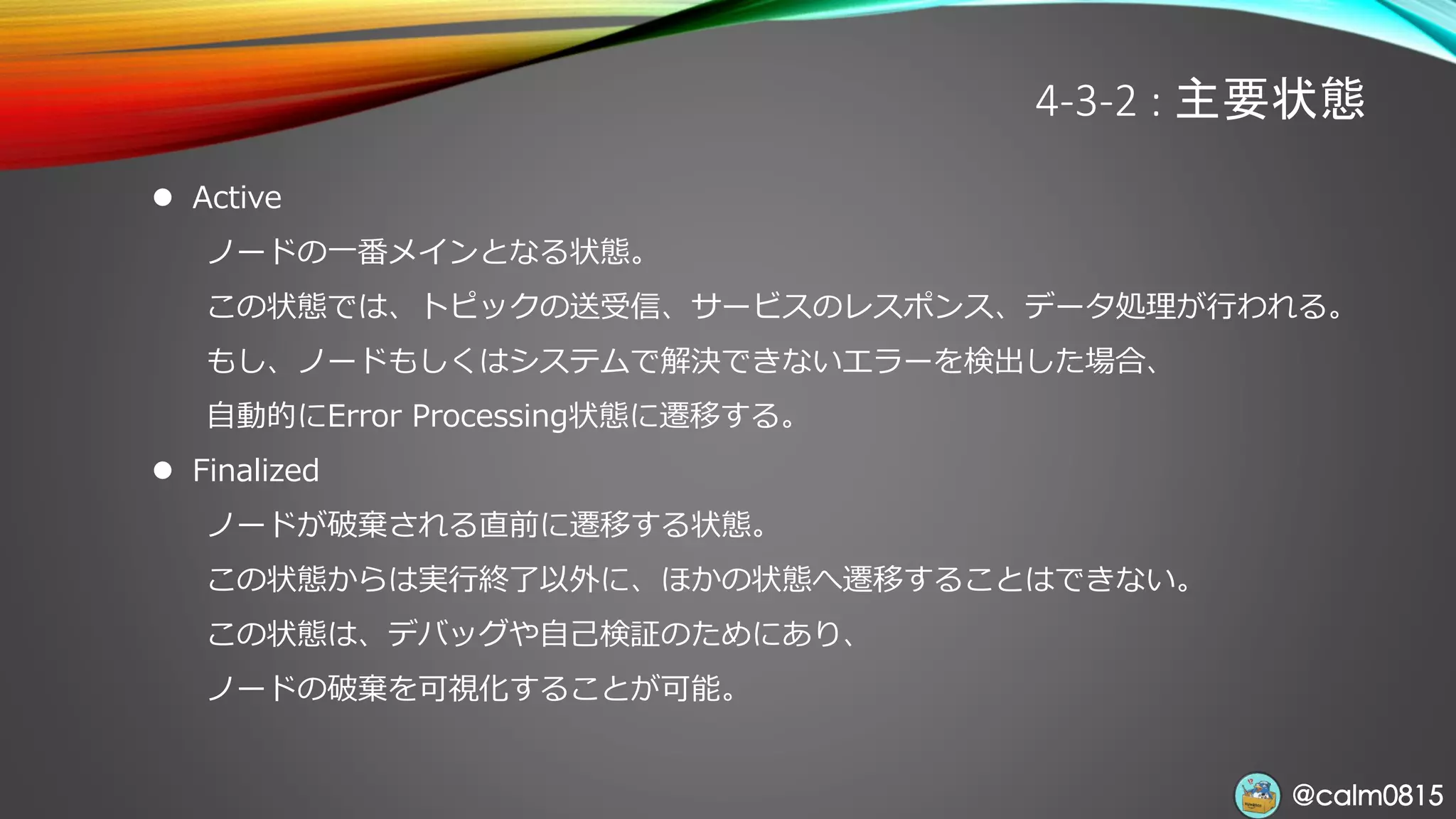 @calm0815@calm0815
4-3-2 : 主要状態
⚫ Active
ノードの一番メインとなる状態。
この状態では、トピックの送受信、サービスのレスポンス、データ処理が行われる。
もし、ノードもしくはシステムで解決できないエラーを検出した場合、
自動的にError Processing状態に遷移する。
⚫ Finalized
ノードが破棄される直前に遷移する状態。
この状態からは実行終了以外に、ほかの状態へ遷移することはできない。
この状態は、デバッグや自己検証のためにあり、
ノードの破棄を可視化することが可能。
 