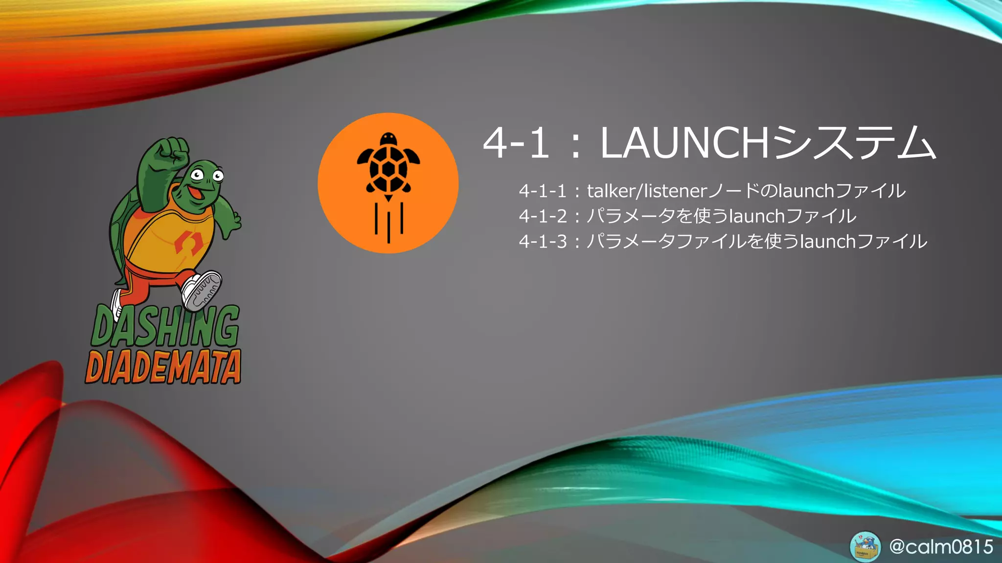 @calm0815
4-1 : LAUNCHシステム
4-1-1 : talker/listenerノードのlaunchファイル
4-1-2 : パラメータを使うlaunchファイル
4-1-3 : パラメータファイルを使うlaunchファイル
 
