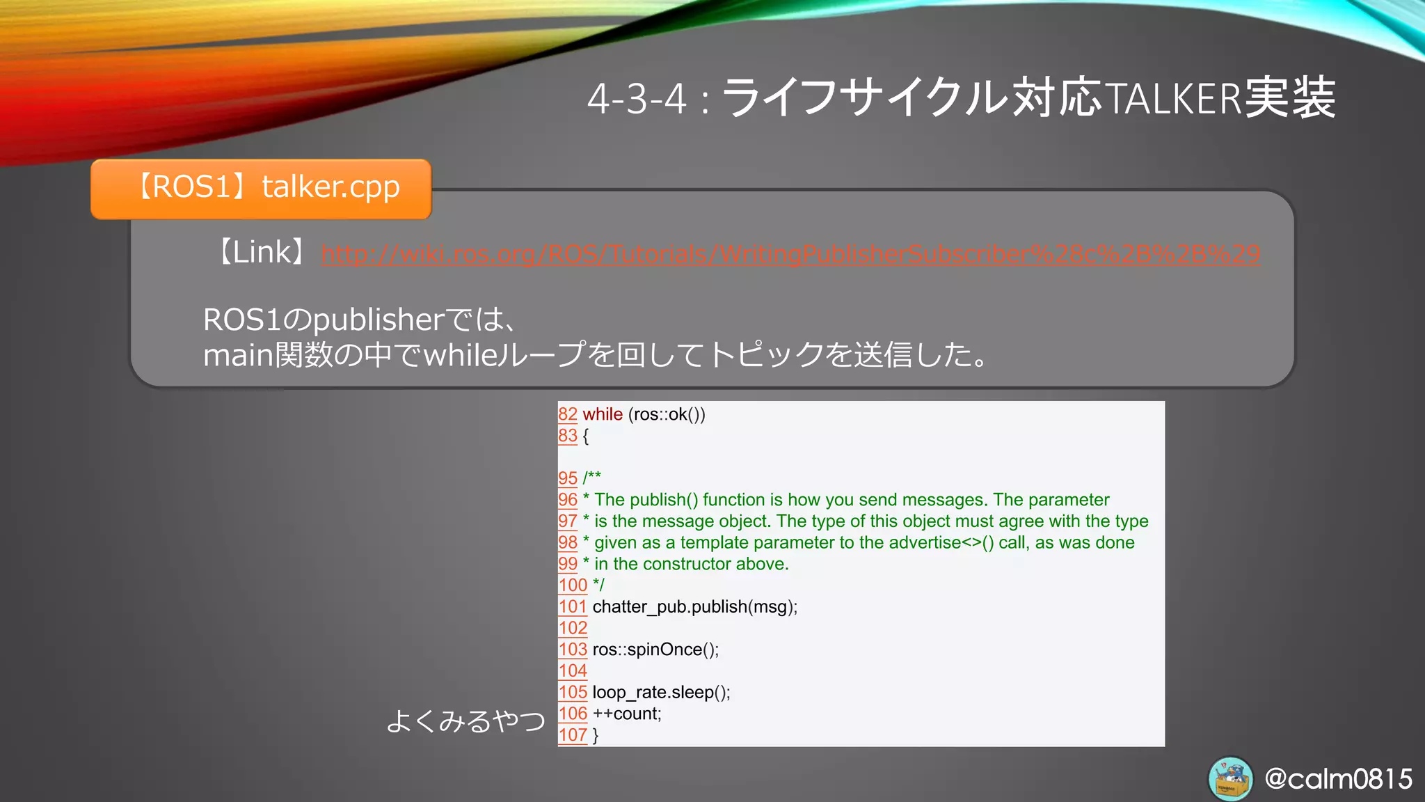 @calm0815@calm0815
4-3-4 : ライフサイクル対応TALKER実装
【Link】http://wiki.ros.org/ROS/Tutorials/WritingPublisherSubscriber%28c%2B%2B%29
ROS1のpublisherでは、
main関数の中でwhileループを回してトピックを送信した。
【ROS1】talker.cpp
82 while (ros::ok())
83 {
95 /**
96 * The publish() function is how you send messages. The parameter
97 * is the message object. The type of this object must agree with the type
98 * given as a template parameter to the advertise<>() call, as was done
99 * in the constructor above.
100 */
101 chatter_pub.publish(msg);
102
103 ros::spinOnce();
104
105 loop_rate.sleep();
106 ++count;
107 }
よくみるやつ
 