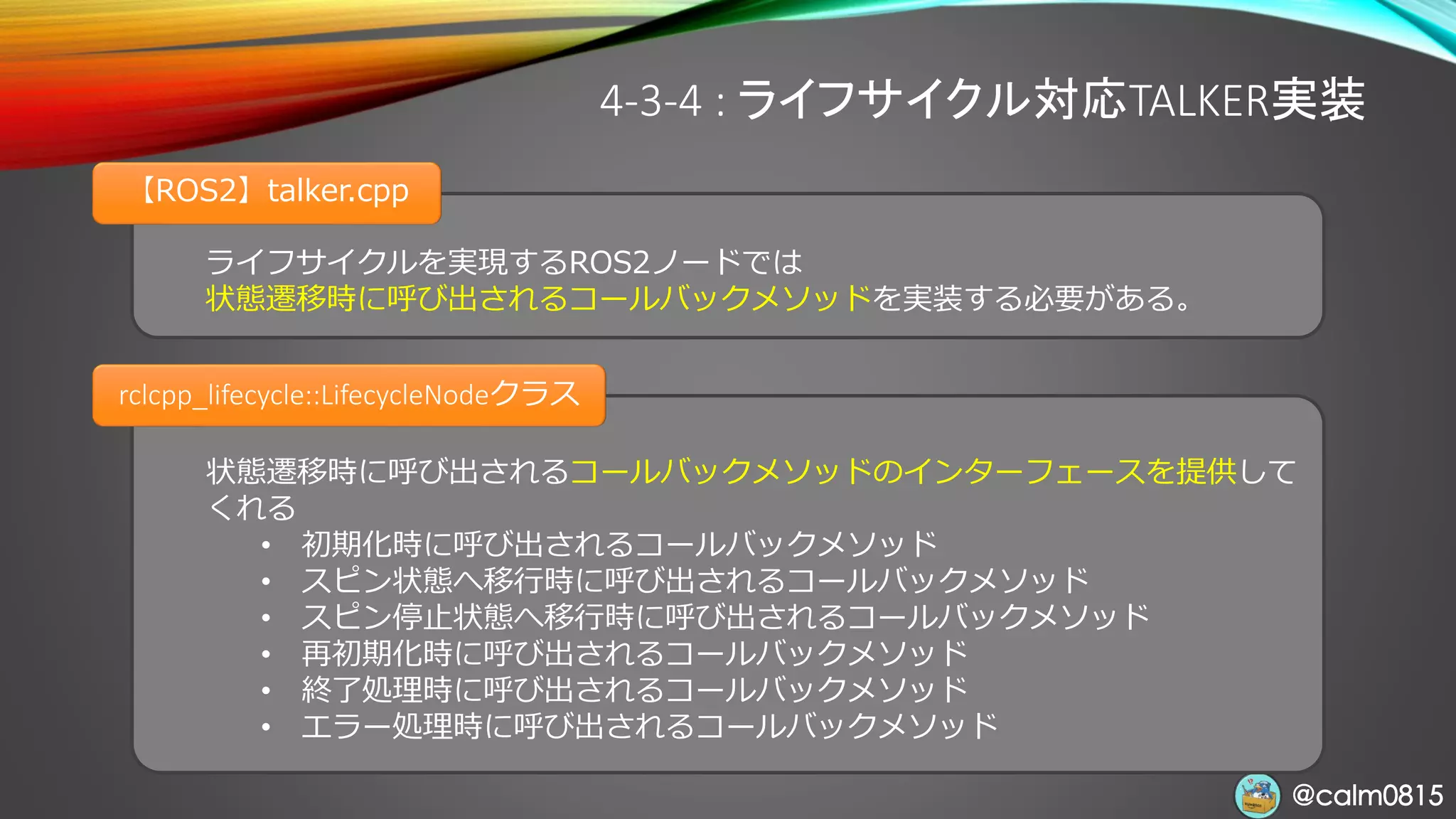 @calm0815@calm0815
状態遷移時に呼び出されるコールバックメソッドのインターフェースを提供して
くれる
• 初期化時に呼び出されるコールバックメソッド
• スピン状態へ移行時に呼び出されるコールバックメソッド
• スピン停止状態へ移行時に呼び出されるコールバックメソッド
• 再初期化時に呼び出されるコールバックメソッド
• 終了処理時に呼び出されるコールバックメソッド
• エラー処理時に呼び出されるコールバックメソッド
ライフサイクルを実現するROS2ノードでは
状態遷移時に呼び出されるコールバックメソッドを実装する必要がある。
【ROS2】talker.cpp
4-3-4 : ライフサイクル対応TALKER実装
rclcpp_lifecycle::LifecycleNodeクラス
 