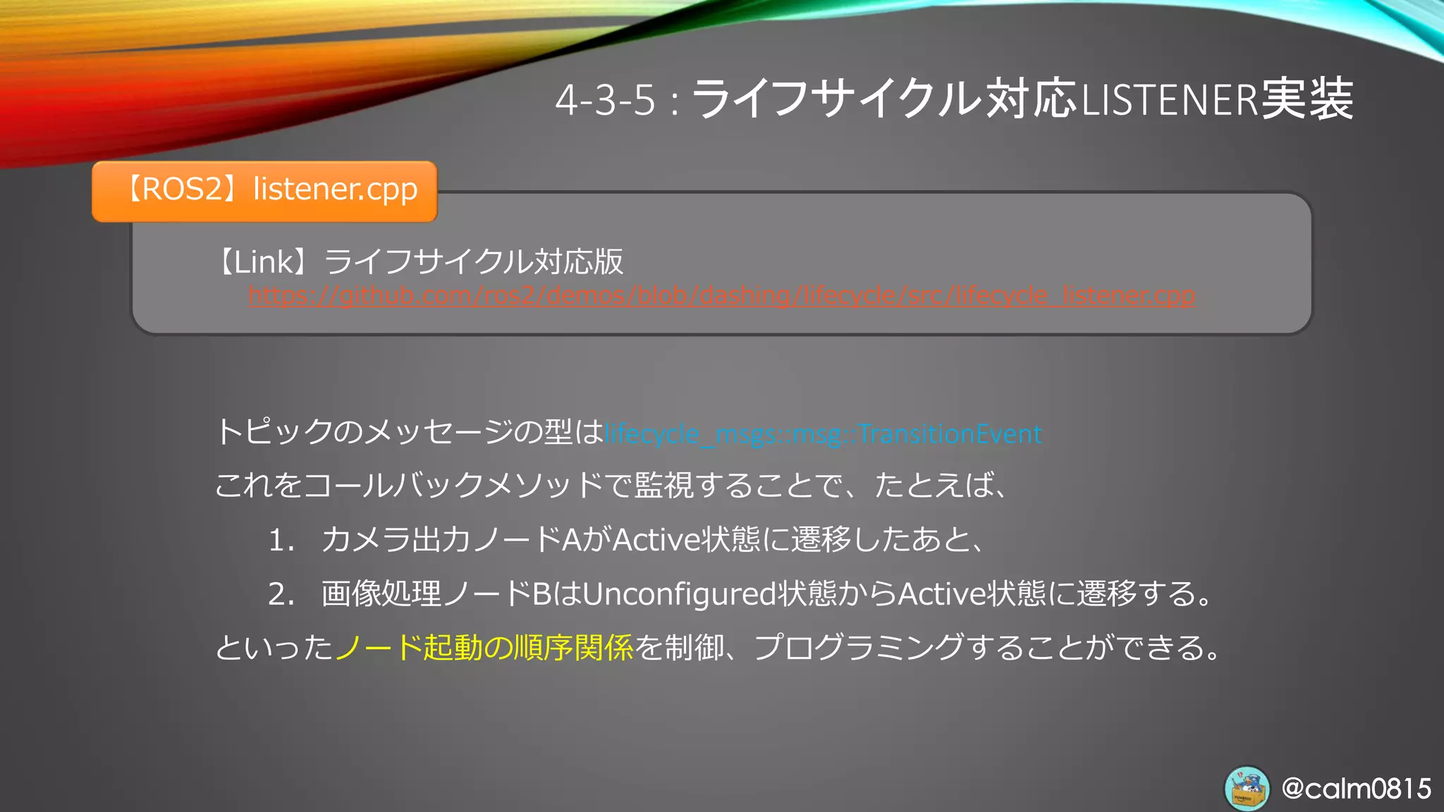@calm0815@calm0815
【Link】ライフサイクル対応版
https://github.com/ros2/demos/blob/dashing/lifecycle/src/lifecycle_listener.cpp
【ROS2】listener.cpp
4-3-5 : ライフサイクル対応LISTENER実装
トピックのメッセージの型はlifecycle_msgs::msg::TransitionEvent
これをコールバックメソッドで監視することで、たとえば、
1. カメラ出力ノードAがActive状態に遷移したあと、
2. 画像処理ノードBはUnconfigured状態からActive状態に遷移する。
といったノード起動の順序関係を制御、プログラミングすることができる。
 