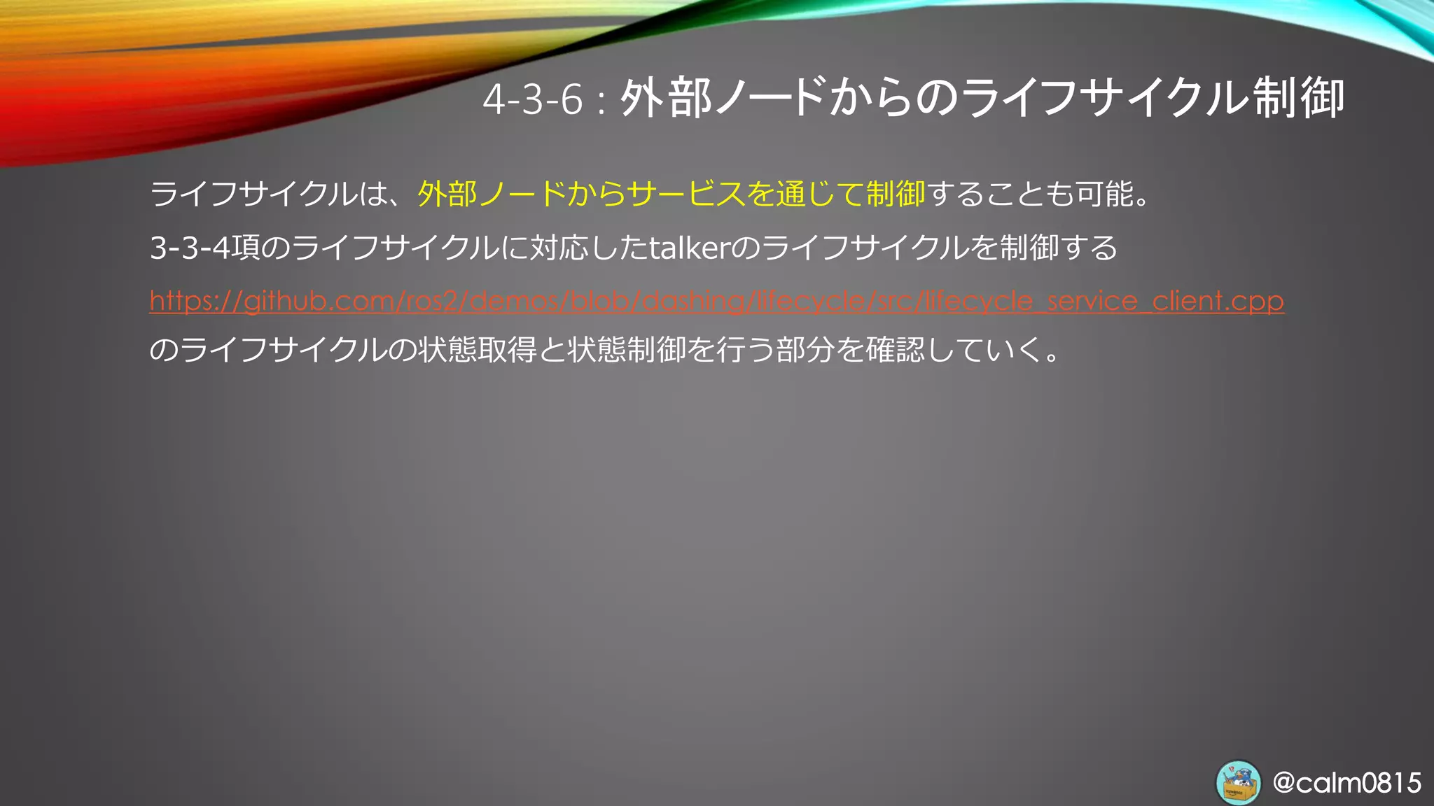 @calm0815@calm0815
4-3-6 : 外部ノードからのライフサイクル制御
ライフサイクルは、外部ノードからサービスを通じて制御することも可能。
3-3-4項のライフサイクルに対応したtalkerのライフサイクルを制御する
https://github.com/ros2/demos/blob/dashing/lifecycle/src/lifecycle_service_client.cpp
のライフサイクルの状態取得と状態制御を行う部分を確認していく。
 