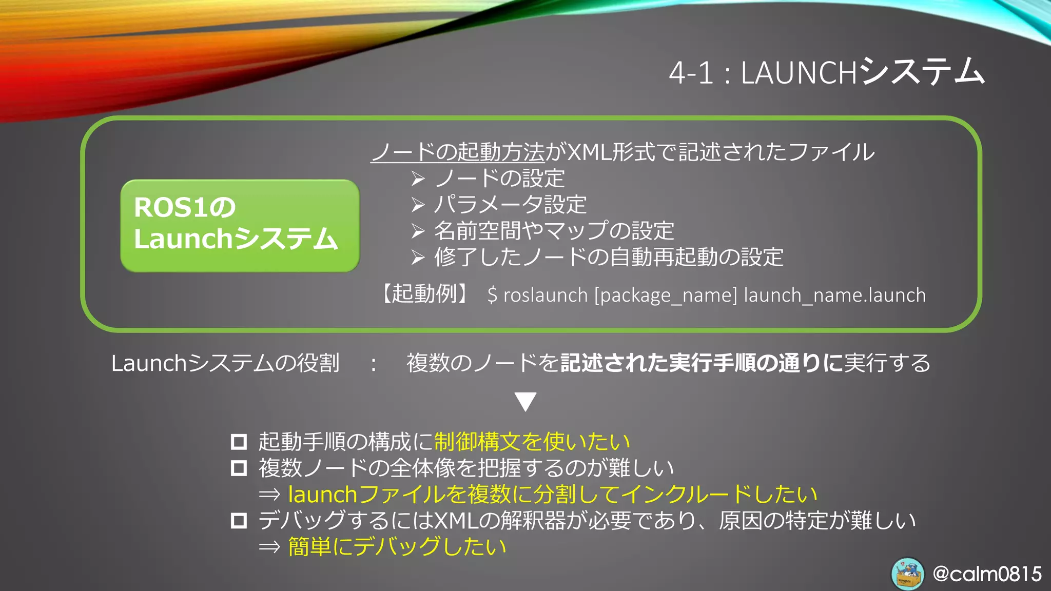 @calm0815@calm0815
4-1 : LAUNCHシステム
ROS1の
Launchシステム
ノードの起動方法がXML形式で記述されたファイル
➢ ノードの設定
➢ パラメータ設定
➢ 名前空間やマップの設定
➢ 修了したノードの自動再起動の設定
【起動例】 $ roslaunch [package_name] launch_name.launch
Launchシステムの役割 ： 複数のノードを記述された実行手順の通りに実行する
 起動手順の構成に制御構文を使いたい
 複数ノードの全体像を把握するのが難しい
⇒ launchファイルを複数に分割してインクルードしたい
 デバッグするにはXMLの解釈器が必要であり、原因の特定が難しい
⇒ 簡単にデバッグしたい
 