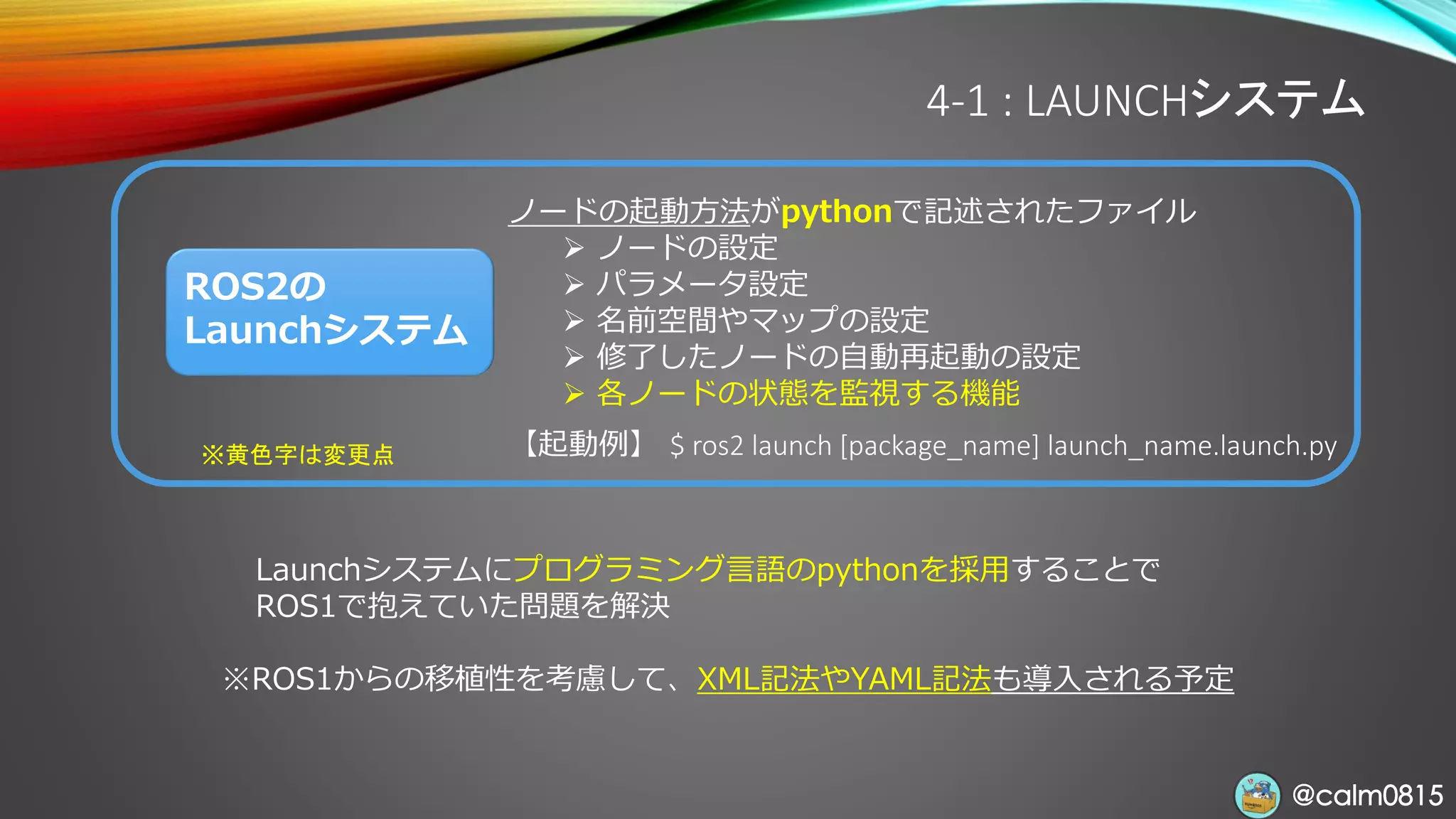@calm0815@calm0815
ROS2の
Launchシステム
ノードの起動方法がpythonで記述されたファイル
➢ ノードの設定
➢ パラメータ設定
➢ 名前空間やマップの設定
➢ 修了したノードの自動再起動の設定
➢ 各ノードの状態を監視する機能
【起動例】 $ ros2 launch [package_name] launch_name.launch.py※黄色字は変更点
4-1 : LAUNCHシステム
Launchシステムにプログラミング言語のpythonを採用することで
ROS1で抱えていた問題を解決
※ROS1からの移植性を考慮して、XML記法やYAML記法も導入される予定
 