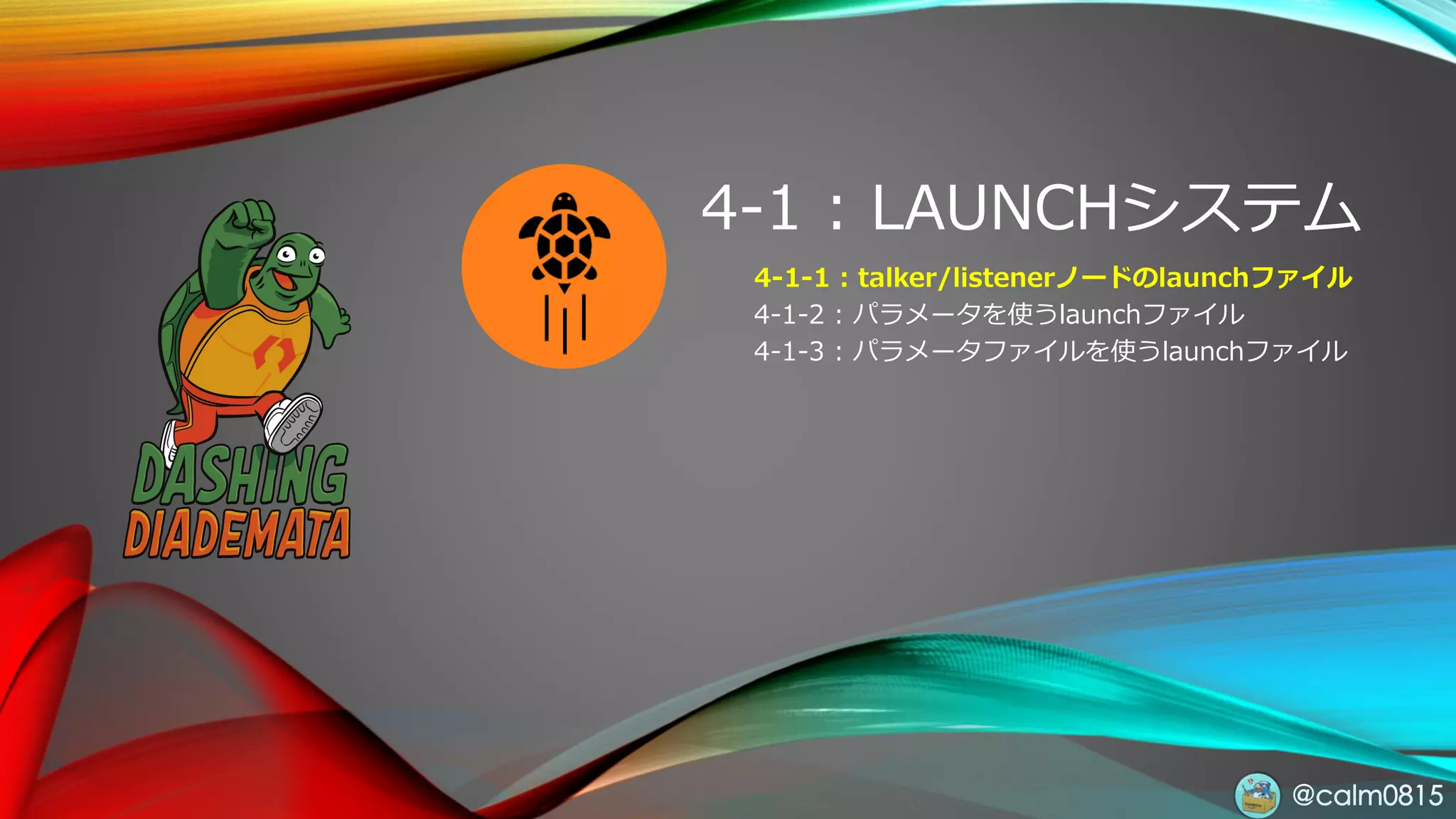 @calm0815
4-1 : LAUNCHシステム
4-1-1 : talker/listenerノードのlaunchファイル
4-1-2 : パラメータを使うlaunchファイル
4-1-3 : パラメータファイルを使うlaunchファイル
 