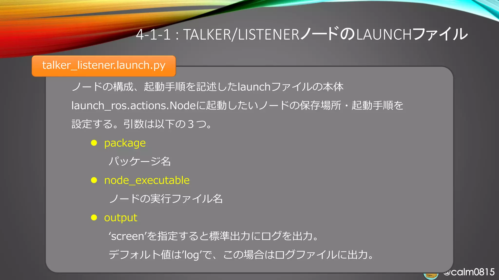 @calm0815@calm0815
ノードの構成、起動手順を記述したlaunchファイルの本体
launch_ros.actions.Nodeに起動したいノードの保存場所・起動手順を
設定する。引数は以下の３つ。
⚫ package
パッケージ名
⚫ node_executable
ノードの実行ファイル名
⚫ output
‘screen’を指定すると標準出力にログを出力。
デフォルト値は’log’で、この場合はログファイルに出力。
4-1-1 : TALKER/LISTENERノードのLAUNCHファイル
talker_listener.launch.py
 