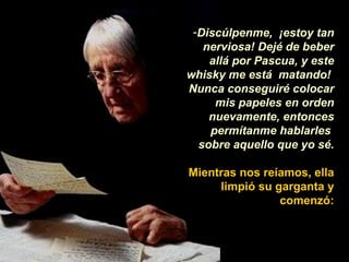 Discúlpenme,  ¡estoy tan nerviosa! Dejé de beber allá por Pascua, y este whisky me está  matando!  Nunca conseguiré colocar mis papeles en orden nuevamente, entonces permítanme hablarles  sobre aquello que yo sé. Mientras nos reíamos, ella limpió su garganta y comenzó: 