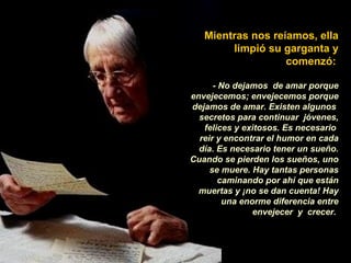 Mientras nos reíamos, ella limpió su garganta y comenzó:   - No dejamos  de amar porque envejecemos; envejecemos porque dejamos de amar. Existen algunos  secretos para continuar  jóvenes, felices y exitosos. Es necesario  reir y encontrar el humor en cada día. Es necesario tener un sueño. Cuando se pierden los sueños, uno se muere. Hay tantas personas caminando por ahí que están muertas y ¡no se dan cuenta! Hay una enorme diferencia entre envejecer  y  crecer.  