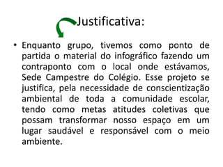 Justificativa:
• Enquanto grupo, tivemos como ponto de
  partida o material do infográfico fazendo um
  contraponto com o local onde estávamos,
  Sede Campestre do Colégio. Esse projeto se
  justifica, pela necessidade de conscientização
  ambiental de toda a comunidade escolar,
  tendo como metas atitudes coletivas que
  possam transformar nosso espaço em um
  lugar saudável e responsável com o meio
  ambiente.
 