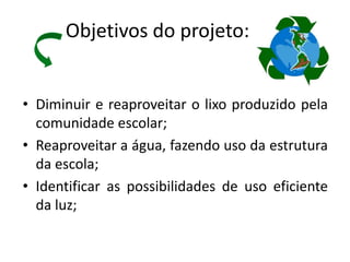 Objetivos do projeto:


• Diminuir e reaproveitar o lixo produzido pela
  comunidade escolar;
• Reaproveitar a água, fazendo uso da estrutura
  da escola;
• Identificar as possibilidades de uso eficiente
  da luz;
 