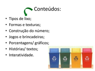 Conteúdos:
•   Tipos de lixo;
•   Formas e texturas;
•   Construção do número;
•   Jogos e brincadeiras;
•   Porcentagens/ gráficos;
•   Histórias/ textos;
•   Interatividade.
 